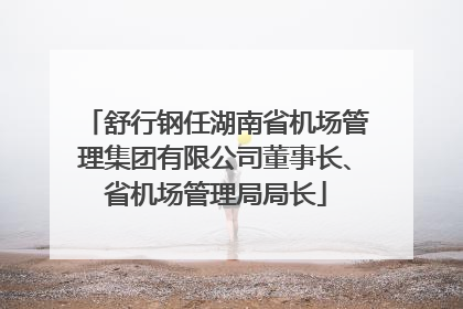 舒行钢任湖南省机场管理集团有限公司董事长、省机场管理局局长