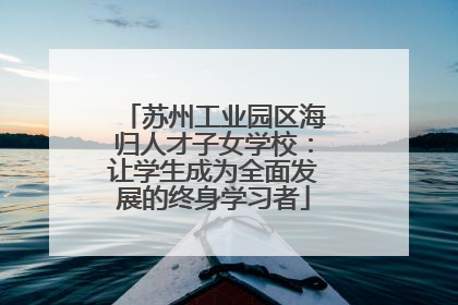苏州工业园区海归人才子女学校：让学生成为全面发展的终身学习者