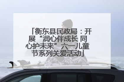 衡东县民政局：开展“润心伴成长 同心护未来”六一儿童节系列关爱活动