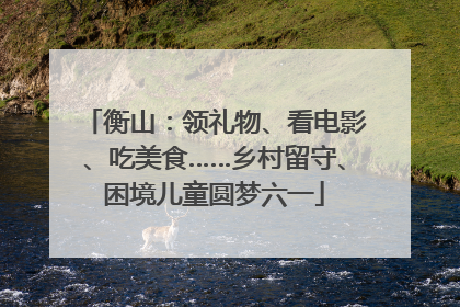 衡山：领礼物、看电影、吃美食……乡村留守、困境儿童圆梦六一