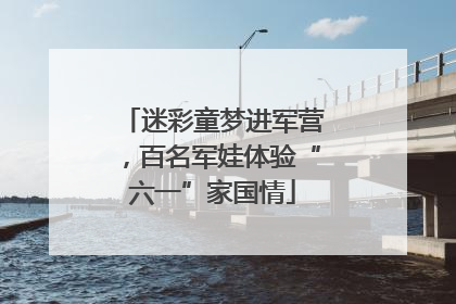 迷彩童梦进军营，百名军娃体验“六一”家国情