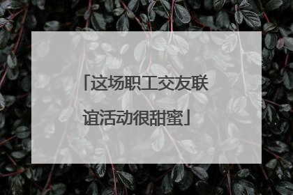 这场职工交友联谊活动很甜蜜