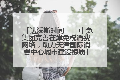 达沃斯时间——中免集团完善在津免税消费网络，助力天津国际消费中心城市建设提质