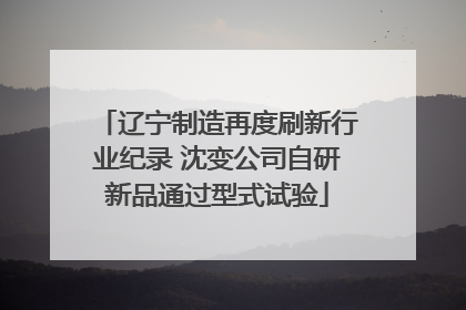 辽宁制造再度刷新行业纪录 沈变公司自研新品通过型式试验