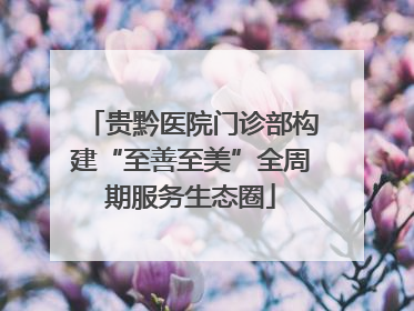 贵黔医院门诊部构建“至善至美”全周期服务生态圈