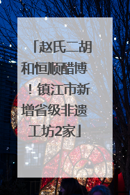 赵氏二胡和恒顺醋博！镇江市新增省级非遗工坊2家
