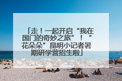 走！一起开启“我在国门的奇妙之旅”！“花朵朵”昆明小记者暑期研学营招生啦