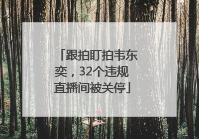 跟拍盯拍韦东奕，32个违规直播间被关停