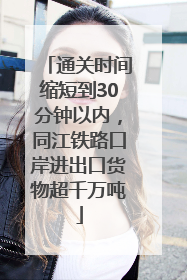 通关时间缩短到30分钟以内，同江铁路口岸进出口货物超千万吨