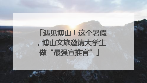 遇见博山！这个暑假，博山文旅邀请大学生做“最强宣推官”