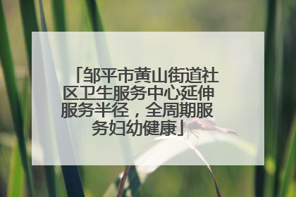 邹平市黄山街道社区卫生服务中心延伸服务半径，全周期服务妇幼健康