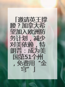 邀请英王撑腰？加拿大希望加入欧洲防务计划，减少对美依赖，特朗普：成为美国第51个州，免费用“金穹”