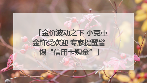 金价波动之下 小克重金饰受欢迎 专家提醒警惕“信用卡购金”