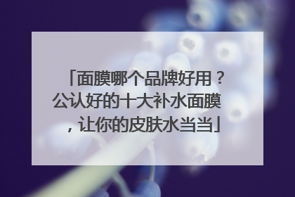 面膜哪个品牌好用？公认好的十大补水面膜，让你的皮肤水当当