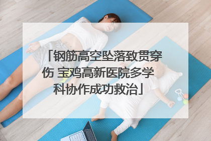 钢筋高空坠落致贯穿伤 宝鸡高新医院多学科协作成功救治