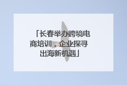 长春举办跨境电商培训，企业探寻出海新机遇