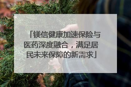 镁信健康加速保险与医药深度融合，满足居民未来保障的新需求