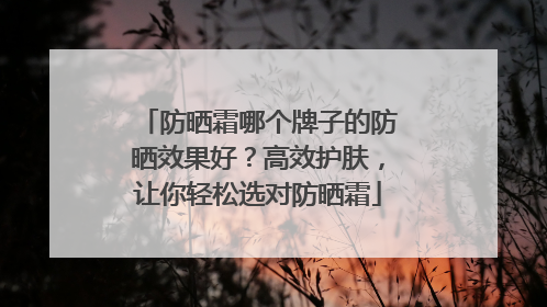 防晒霜哪个牌子的防晒效果好？高效护肤，让你轻松选对防晒霜