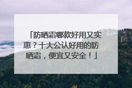 防晒霜哪款好用又实惠？十大公认好用的防晒霜，便宜又安全！
