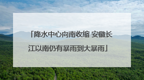 降水中心向南收缩 安徽长江以南仍有暴雨到大暴雨