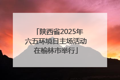 陕西省2025年六五环境日主场活动在榆林市举行