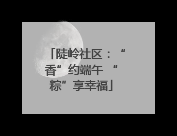 陡岭社区：“香”约端午 “粽”享幸福