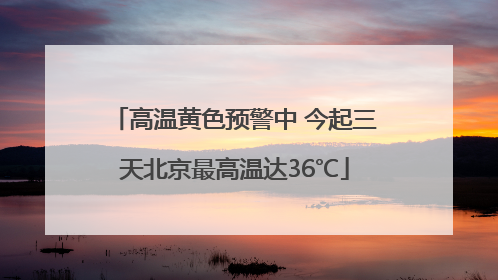 高温黄色预警中 今起三天北京最高温达36℃