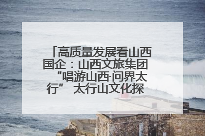 高质量发展看山西国企：山西文旅集团“唱游山西·问界太行” 太行山文化探索之旅燃情启幕