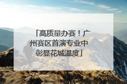高质量办赛！广州赛区首演专业中彰显花城温度