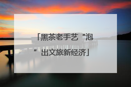 黑茶老手艺“泡”出文旅新经济