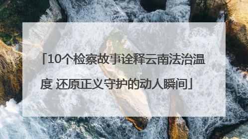 10个检察故事诠释云南法治温度 还原正义守护的动人瞬间