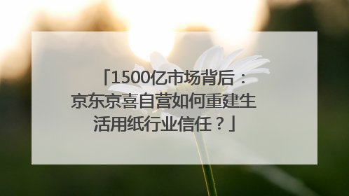 1500亿市场背后：京东京喜自营如何重建生活用纸行业信任？