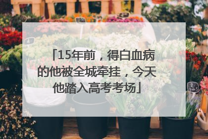 15年前，得白血病的他被全城牵挂，今天他踏入高考考场
