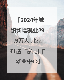 2024年城镇新增就业29.9万人 北京打造“家门口”就业中心