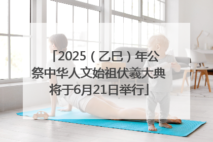 2025（乙巳）年公祭中华人文始祖伏羲大典将于6月21日举行