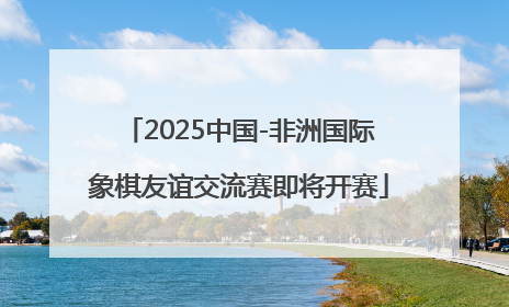 2025中国-非洲国际象棋友谊交流赛即将开赛