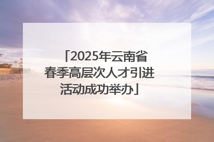 2025年云南省春季高层次人才引进活动成功举办