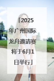 2025年广州国际龙舟邀请赛将于6月1日举行