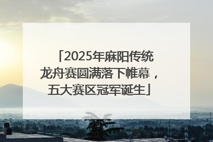 2025年麻阳传统龙舟赛圆满落下帷幕，五大赛区冠军诞生