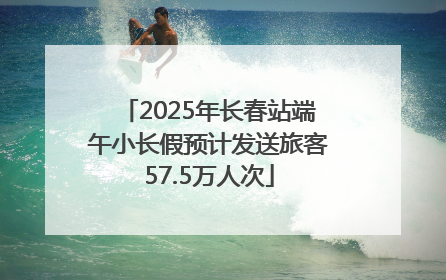 2025年长春站端午小长假预计发送旅客57.5万人次