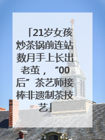 21岁女孩炒茶锅前连站数月手上长出老茧，“00后”茶艺师接棒非遗制茶技艺
