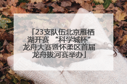 23支队伍北京雁栖湖开赛 “科学城杯”龙舟大赛暨怀柔区首届龙舟拔河赛举办