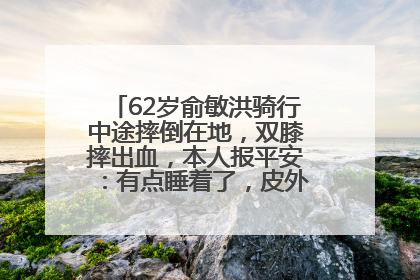 62岁俞敏洪骑行中途摔倒在地，双膝摔出血，本人报平安：有点睡着了，皮外伤，不用担心